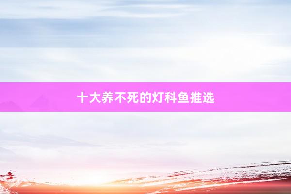 十大养不死的灯科鱼推选